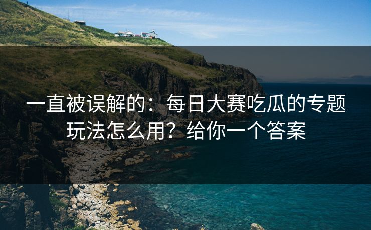一直被误解的:每日大赛吃瓜的专题玩法怎么用?给你一个答案 一直被误解的:每日大赛吃瓜的专题玩法怎么用?给你一个答案