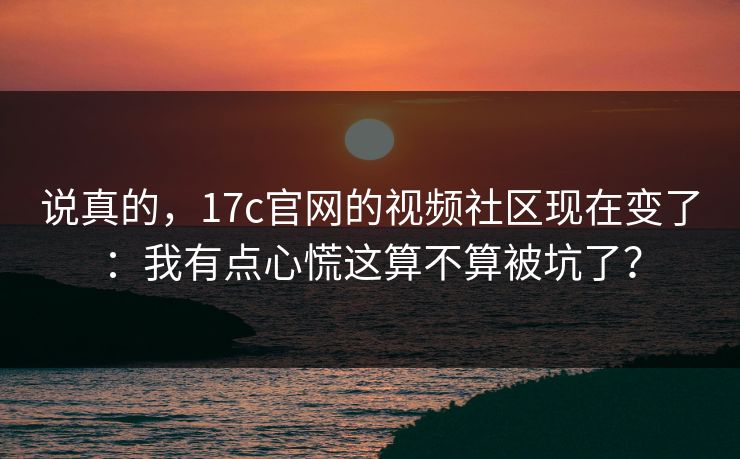 说真的,17c官网的视频社区现在变了:我有点心慌这算不算被坑了? 说真的,17c官网的视频社区现在变了:我有点心慌这算不算被坑了?