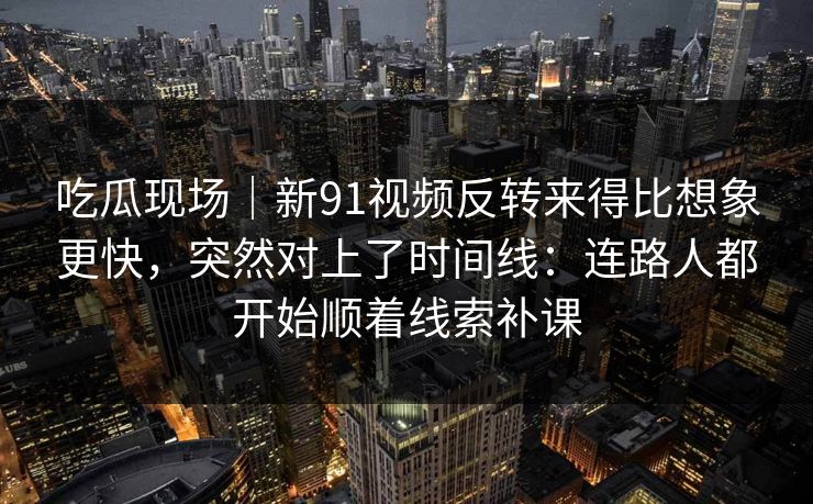 吃瓜现场|新91视频反转来得比想象更快,突然对上了时间线:连路人都开始顺着线索补课 吃瓜现场|新91视频反转来得比想象更快,突然对上了时间线:连路人都开始顺着线索补课