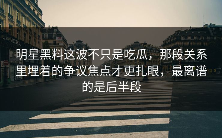 明星黑料这波不只是吃瓜，那段关系里埋着的争议焦点才更扎眼，最离谱的是后半段